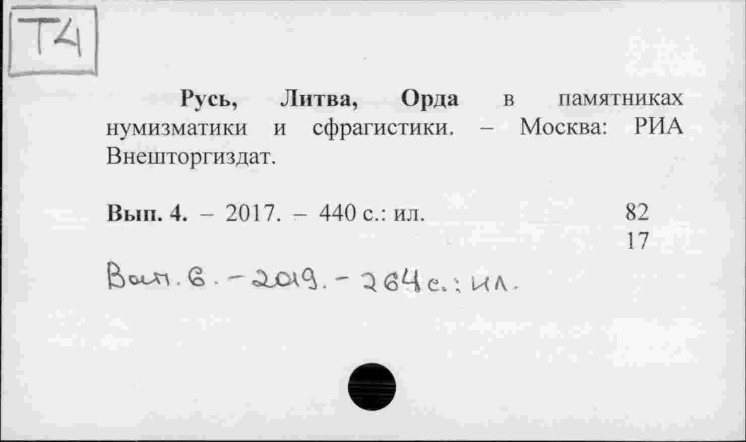 ﻿Русь, Литва, Орда в памятниках нумизматики и сфрагистики. - Москва: РИА Внешторгиздат.
Вып. 4. - 2017. - 440 с.: ил.	82
17
ß	ЗбЦе.', КА-